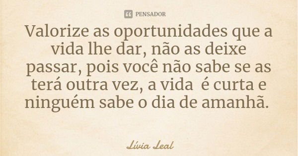 Valorize as oportunidades que a vida lhe dar, não as deixe passar, pois você não sabe se as terá outra vez, a vida é curta e ninguém sabe o dia de amanhã.... Frase de Lívia Leal.