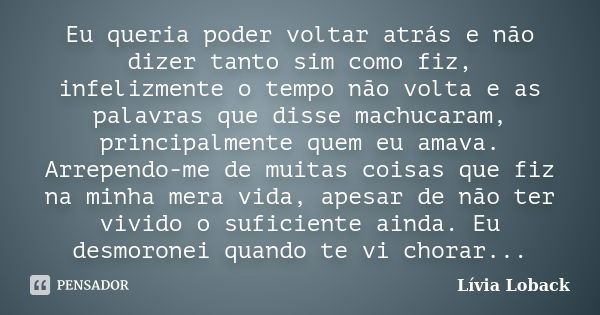 Eu queria poder voltar atrás e não dizer tanto sim como fiz, infelizmente o tempo não volta e as palavras que disse machucaram, principalmente quem eu amava. Ar... Frase de Lívia Loback.