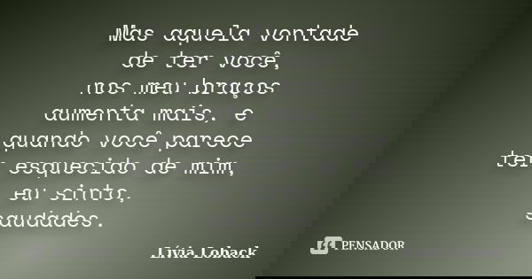 Mas aquela vontade de ter você, nos meu braços aumenta mais, e quando você parece ter esquecido de mim, eu sinto, saudades.... Frase de Lívia Loback.