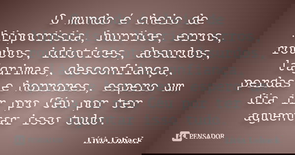 O mundo é cheio de hipocrisia, burrice, erros, roubos, idiotices, absurdos, lágrimas, desconfiança, perdas e horrores, espero um dia ir pro Céu por ter aguentar... Frase de Lívia Loback..