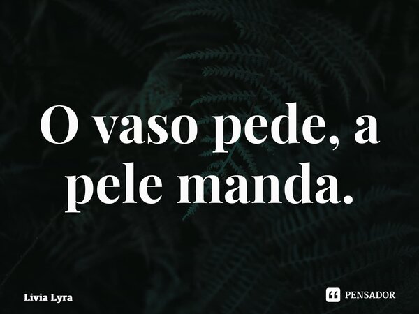 ⁠O vaso pede, a pele manda.... Frase de Livia Lyra.