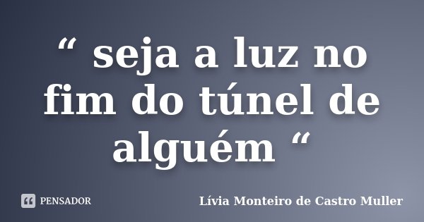 “ seja a luz no fim do túnel de alguém “... Frase de Lívia Monteiro de Castro Muller.
