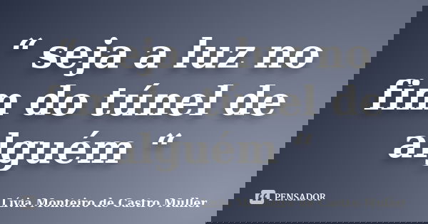 “ seja a luz no fim do túnel de alguém “... Frase de Lívia Monteiro de Castro Muller.