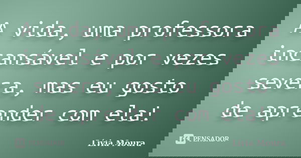 A vida, uma professora incansável e por vezes severa, mas eu gosto de aprender com ela!... Frase de Lívia Moura.