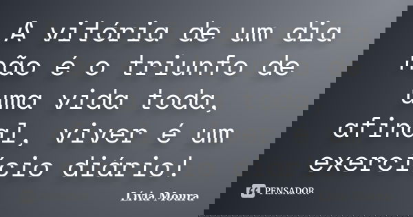A vitória de um dia não é o triunfo de uma vida toda, afinal, viver é um exercício diário!... Frase de Lívia Moura.