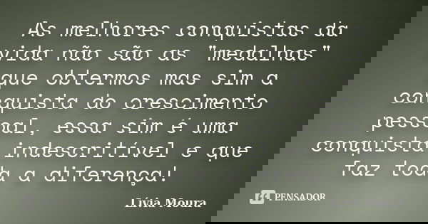 As melhores conquistas da vida não são as "medalhas" que obtermos mas sim a conquista do crescimento pessoal, essa sim é uma conquista indescritível e... Frase de Lívia Moura.