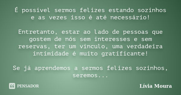 É possível sermos felizes estando sozinhos e as vezes isso é até necessário! Entretanto, estar ao lado de pessoas que gostem de nós sem interesses e sem reserva... Frase de Lívia Moura.