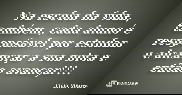 Na escola da vida, também, cada aluno é responsável por estudar e alcançar a sua nota e então avançar!!!... Frase de Lívia Moura.