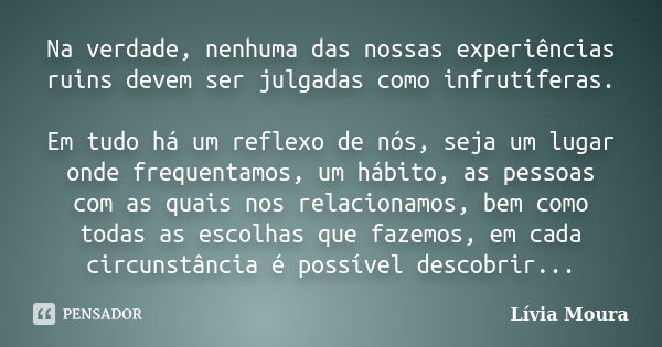 Na verdade, nenhuma das nossas experiências ruins devem ser julgadas como infrutíferas. Em tudo há um reflexo de nós, seja um lugar onde frequentamos, um hábito... Frase de Lívia Moura.