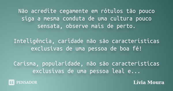 Não acredite cegamente em rótulos tão pouco siga a mesma conduta de uma cultura pouco sensata, observe mais de perto. Inteligência, caridade não são característ... Frase de Lívia Moura.