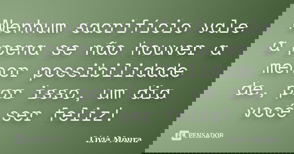 Nenhum sacrifício vale a pena se não houver a menor possibilidade de, por isso, um dia você ser feliz!... Frase de Lívia Moura.