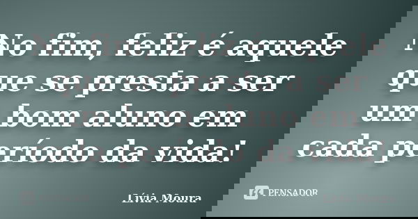 No fim, feliz é aquele que se presta a ser um bom aluno em cada período da vida!... Frase de Lívia Moura.