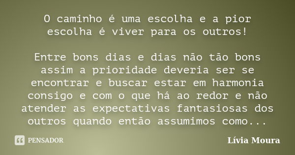 O caminho é uma escolha e a pior escolha é viver para os outros! Entre bons dias e dias não tão bons assim a prioridade deveria ser se encontrar e buscar estar ... Frase de Lívia Moura.