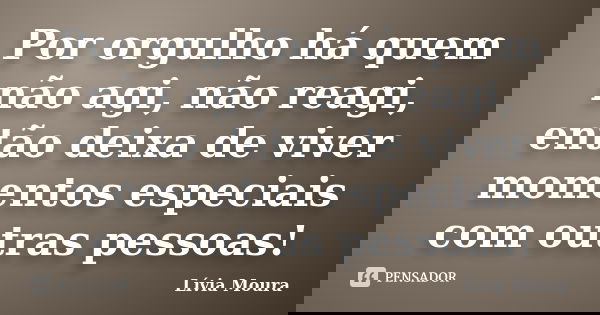 Por orgulho há quem não agi, não reagi, então deixa de viver momentos especiais com outras pessoas!... Frase de Lívia Moura.