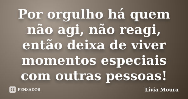 Por orgulho há quem não agi, não reagi, então deixa de viver momentos especiais com outras pessoas!... Frase de Lívia Moura.