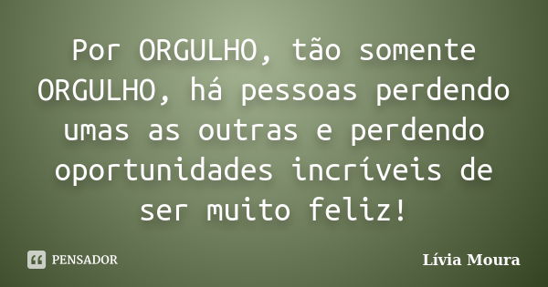 Por ORGULHO, tão somente ORGULHO, há pessoas perdendo umas as outras e perdendo oportunidades incríveis de ser muito feliz!... Frase de Lívia Moura.