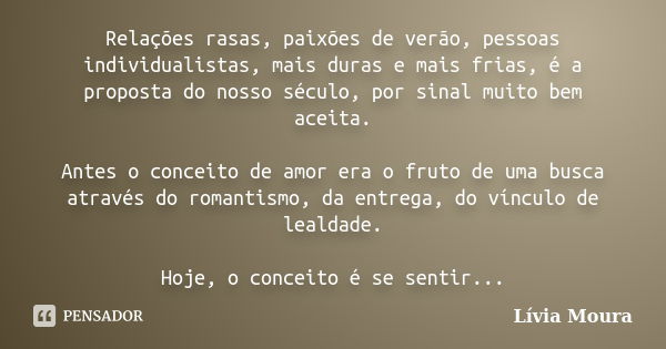 Relações rasas, paixões de verão, pessoas individualistas, mais duras e mais frias, é a proposta do nosso século, por sinal muito bem aceita. Antes o conceito d... Frase de Lívia Moura.