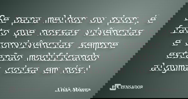 Se para melhor ou pior, é fato que nossas vivências e convivências sempre estarão modificando alguma coisa em nós!... Frase de Lívia Moura.
