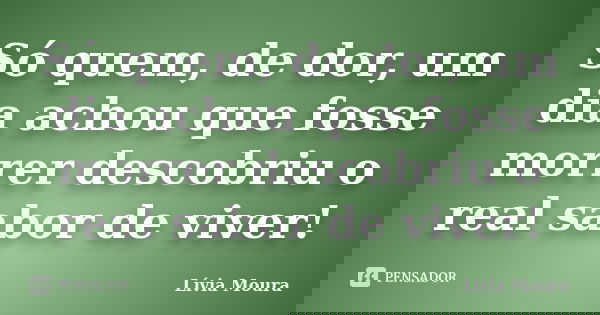 Só quem, de dor, um dia achou que fosse morrer descobriu o real sabor de viver!... Frase de Lívia Moura.