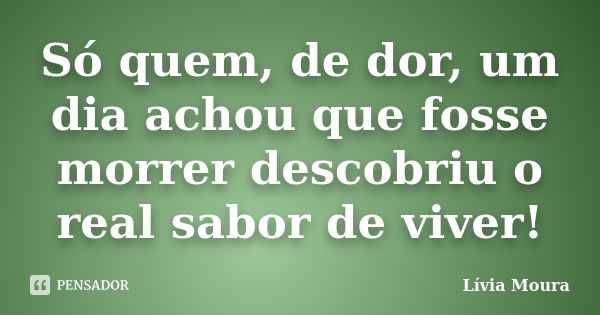 Só quem, de dor, um dia achou que fosse morrer descobriu o real sabor de viver!... Frase de Lívia Moura.