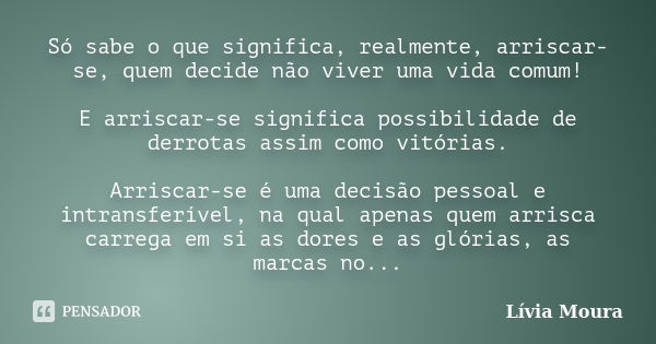 Só sabe o que significa, realmente, arriscar-se, quem decide não viver uma vida comum! E arriscar-se significa possibilidade de derrotas assim como vitórias. Ar... Frase de Lívia Moura.