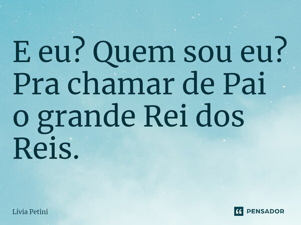 ⁠E eu? Quem sou eu? Pra chamar de Pai o grande Rei dos Reis.... Frase de Lívia Petini.