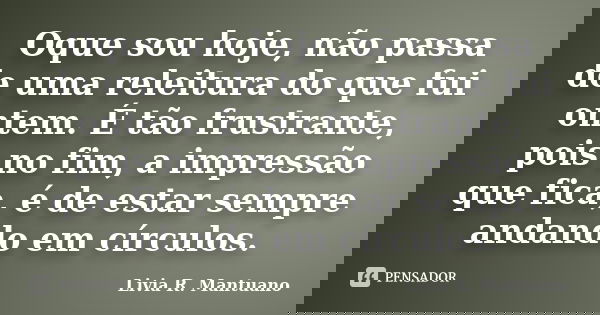 Oque sou hoje, não passa de uma releitura do que fui ontem. É tão frustrante, pois no fim, a impressão que fica, é de estar sempre andando em círculos.... Frase de Livia R. Mantuano.