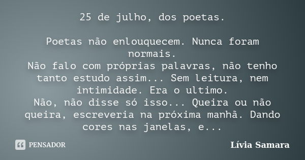 25 de julho, dos poetas. Poetas não enlouquecem. Nunca foram normais. Não falo com próprias palavras, não tenho tanto estudo assim... Sem leitura, nem intimidad... Frase de Lívia Samara.