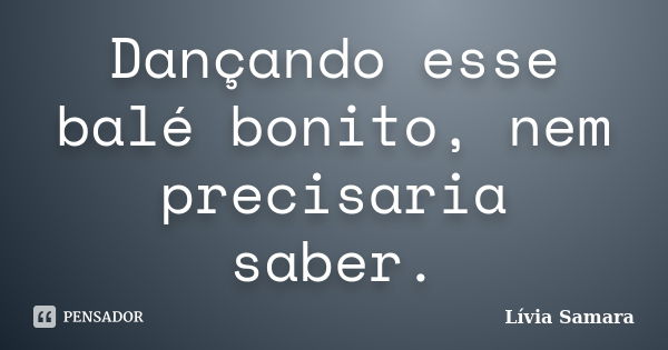 Dançando esse balé bonito, nem precisaria saber.... Frase de Lívia Samara.