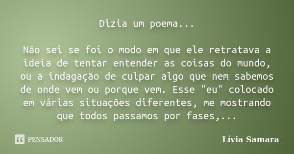 Dizia um poema... Não sei se foi o modo em que ele retratava a ideia de tentar entender as coisas do mundo, ou a indagação de culpar algo que nem sabemos de ond... Frase de Lívia Samara.