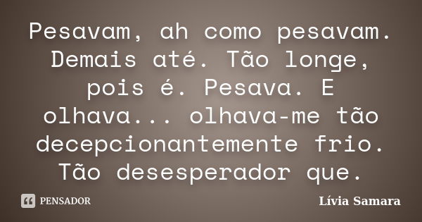 Pesavam, ah como pesavam. Demais até. Tão longe, pois é. Pesava. E olhava... olhava-me tão decepcionantemente frio. Tão desesperador que.... Frase de Lívia Samara.