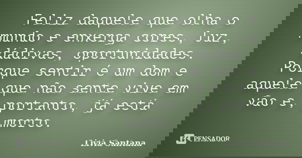 Feliz daquele que olha o mundo e enxerga cores, luz, dádivas, oportunidades. Porque sentir é um dom e aquele que não sente vive em vão e, portanto, já está mort... Frase de Livia Santana.