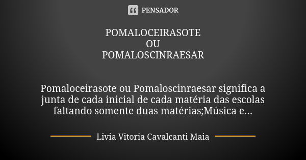 POMALOCEIRASOTE OU POMALOSCINRAESAR Pomaloceirasote ou Pomaloscinraesar significa a junta de cada inicial de cada matéria das escolas faltando somente duas maté... Frase de Livia Vitoria Cavalcanti Maia.