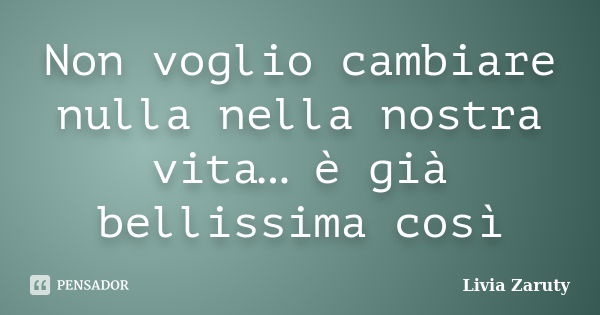 Non voglio cambiare nulla nella nostra vita… è già bellissima così... Frase de Livia Zaruty.