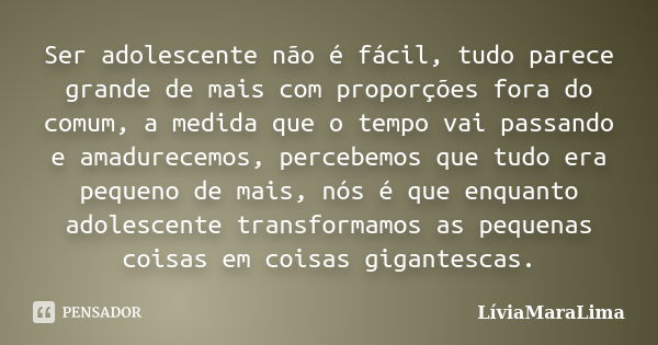 Ser adolescente não é fácil, tudo parece grande de mais com proporções fora do comum, a medida que o tempo vai passando e amadurecemos, percebemos que tudo era ... Frase de LíviaMaraLima.