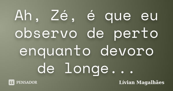 Ah, Zé, é que eu observo de perto enquanto devoro de longe...... Frase de Lívian Magalhães.