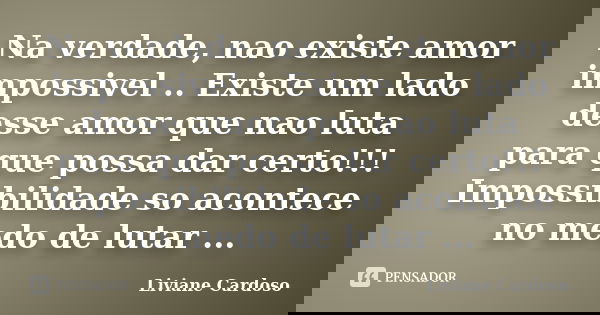 Na verdade, nao existe amor impossivel .. Existe um lado desse amor que nao luta para que possa dar certo!!! Impossibilidade so acontece no medo de lutar ...... Frase de Liviane Cardoso.
