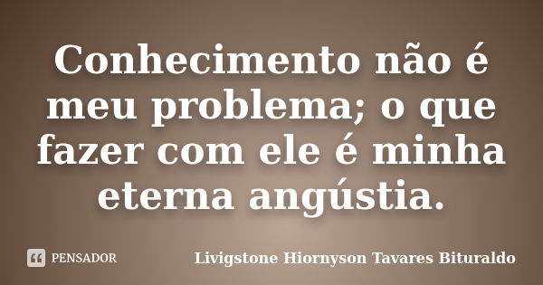 Conhecimento não é meu problema; o que fazer com ele é minha eterna angústia.... Frase de Livigstone Hiornyson Tavares Bituraldo.