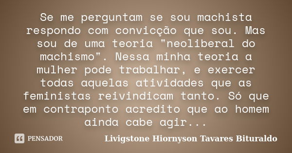 Se me perguntam se sou machista respondo com convicção que sou. Mas sou de uma teoria "neoliberal do machismo". Nessa minha teoria a mulher pode traba... Frase de Livigstone Hiornyson Tavares Bituraldo.