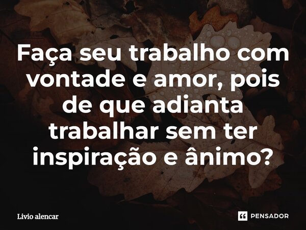 ⁠Faça seu trabalho com vontade e amor, pois de que adianta trabalhar sem ter inspiração e ânimo?... Frase de Livio alencar.