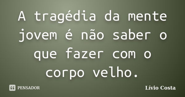 A tragédia da mente jovem é não saber o que fazer com o corpo velho.... Frase de Lívio Costa.