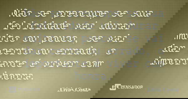 Não se preocupe se sua felicidade vai durar muito ou pouco, se vai dar certo ou errado, o importante é viver com honra.... Frase de Lívio Costa.