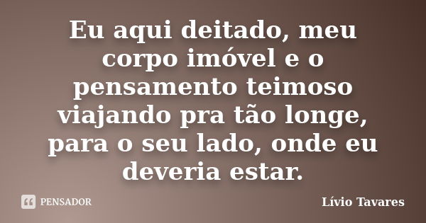 Eu aqui deitado, meu corpo imóvel e o pensamento teimoso viajando pra tão longe, para o seu lado, onde eu deveria estar.... Frase de Lívio Tavares.