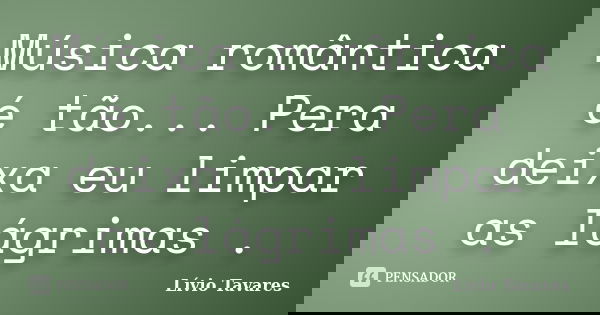 Música romântica é tão... Pera deixa eu limpar as lágrimas .... Frase de Lívio Tavares.