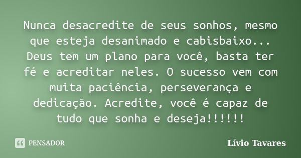 Nunca desacredite de seus sonhos, mesmo que esteja desanimado e cabisbaixo... Deus tem um plano para você, basta ter fé e acreditar neles. O sucesso vem com mui... Frase de Lívio Tavares.