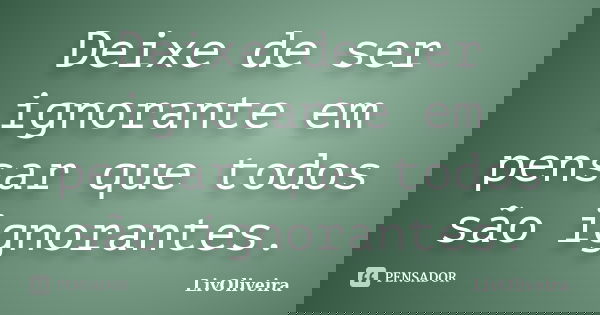 Deixe de ser ignorante em pensar que todos são ignorantes.... Frase de LivOliveira.