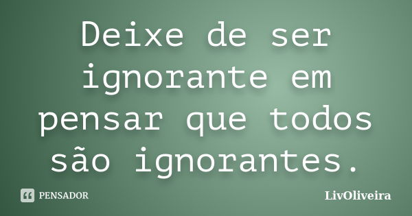 Deixe de ser ignorante em pensar que todos são ignorantes.... Frase de LivOliveira.