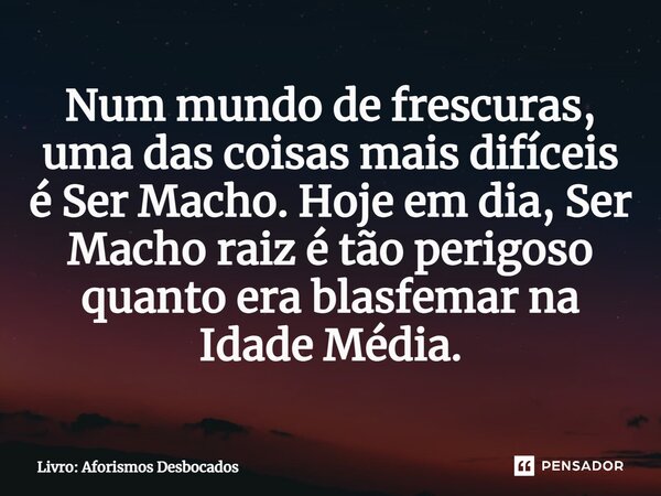 ⁠Num mundo de frescuras, uma das coisas mais difíceis é Ser Macho. Hoje em dia, Ser Macho raiz é tão perigoso quanto era blasfemar na Idade Média.... Frase de Livro: Aforismos Desbocados.