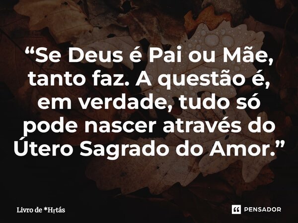 ⁠“Se Deus é Pai ou Mãe, tanto faz. A questão é, em verdade, tudo só pode nascer através do Útero Sagrado do Amor.”... Frase de Livro de *Hrtás.