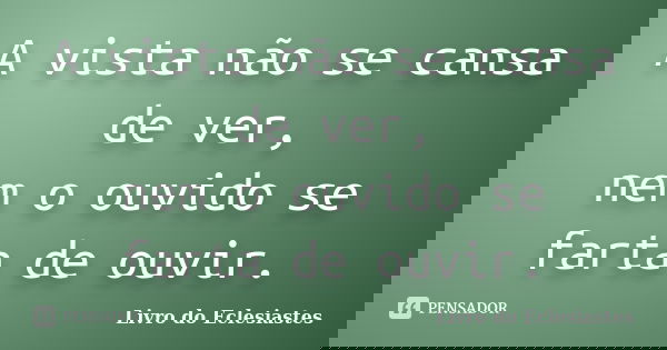 A vista não se cansa de ver, nem o ouvido se farta de ouvir.... Frase de Livro do Eclesiastes.